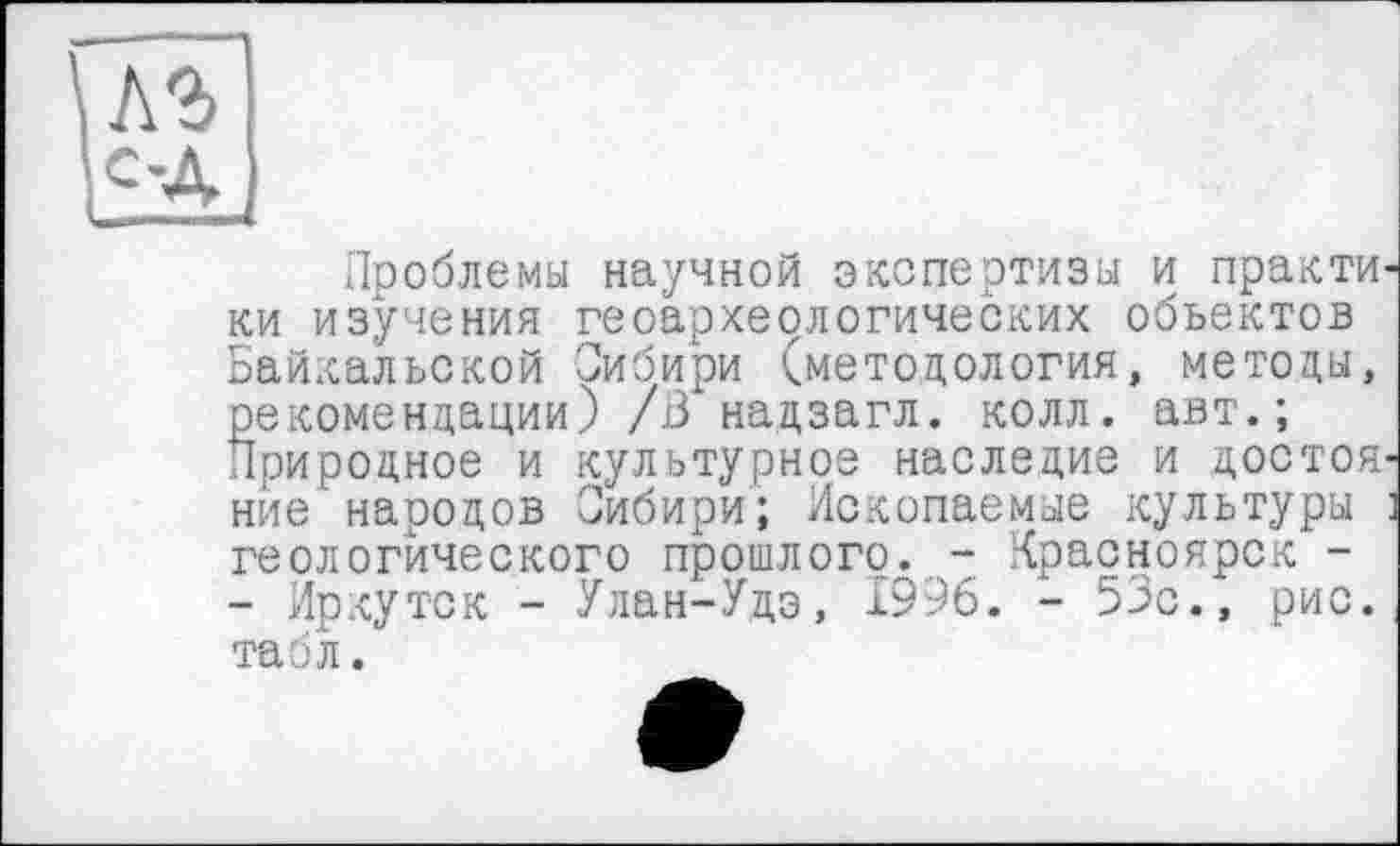 ﻿Проблемы научной экспертизы и практи ки изучения геоархеологических объектов Байкальской Сибири (методология, методы, рекомендации) /В надзагл. колл, авт.; Природное и культурное наследие и достоя ние народов Сибири; Ископаемые культуры геологического прошлого. - Красноярск -- Иркутск - Улан-Удэ, 1996. - 53с., рис. табл.